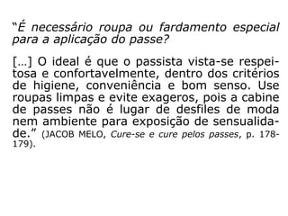 3. Compreende-se, então, que a postura físi-
ca não é relevante: não existe posição con-
vencionada para que o beneficiado receba as
energias. Pernas descruzadas, mãos em con
cha voltadas para o alto etc. são convenções
sem fundamento doutrinário: o importante é
a disposição mental de quem aplica e de
quem recebe o passe, e não a posição do cor
po ou a técnica adotada pelo passista. Quan-
to a esta, já vimos que a imposição de mãos,
tal como utilizada por Jesus e pelos apósto-
los, é a mais recomendada por sua simplici-
dade e por estar ao alcance do entendimento
de qualquer pessoa.” (ASTOLFO OLEGÁRIO, Seminá-
rio “Passes e Passistas”).
 