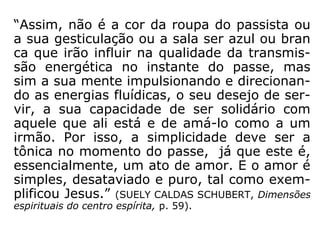 A escritora Therezinha Oliveira (1930-2013),
na obra Fluidos e passes, diz o seguinte:
“Deve-se ou não cruzar braços e pernas?
Wenefledo de Toledo, em 'Passes e Curas Es-
pirituais', diz que, ao nos concentrarmos ou
nos colocarmos em “estado receptivo”, não
devemos cruzar braços e pernas, porque isso
interrompe a marcha das correntes fluídicas
(centrífugas e centrípetas). De nosso parte,
porém, o que podemos dizer é que, não cru-
zando braços, pernas ou mãos, o corpo fica
melhor acomodado e a circulação sanguínea
se faz livre e perfeitamente.” (THEREZINHA OLI-
VEIRA, Fluidos e passes).
 