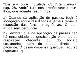 b) nulos: quando, na hipótese descrita na
letra "a", o paciente possui defesas positivas
diante da torrente de energias negativas
transmitidas pelo passista, o que se dá nos
casos de merecimento individual e por ação
dos protetores desencarnados; e quando,
apesar de receber um recurso favorável, o
paciente mantém posição refratária com re-
lação ao passe (descrença, aversão, sarcas-
mo);
==>
 