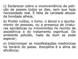 c) benéficos: quando o passista apresenta
estado de saúde equilibrado e equilíbrio espi-
ritual e o paciente apresenta receptividade
ao recurso espiritual, bem como disposição
de melhora efetiva.” (ASTOLFO OLEGÁRIO,
Seminário “Passes e Passistas”).
 
