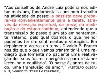 “Em sua obra intitulada Conduta Espírita,
cap. 28, André Luiz nos propõe sete conse-
lhos, que adiante resumimos:
a) Quando da aplicação de passes, fugir à
indagação sobre resultados e jamais temer a
exaustão das forças magnéticas. O bem aju-
da sem perguntar;
b) Lembrar que na aplicação de passes não
há necessidade da gesticulação violenta, da
respiração ofegante ou do bocejo
costumeiro, nem do toque direto no
paciente. O passe dispensa qualquer recurso
espetacular;
 