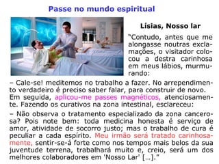 c) Esclarecer sobre a inconveniência da peti-
ção de passes todos os dias, sem que haja
necessidade real. É falta de caridade abusar
da bondade alheia;
d) Proibir ruídos, o fumo, o álcool e o ajunta-
mento de pessoas, ou a presença de criatu-
ras sarcásticas ou irreverentes no recinto da
assistência e do tratamento espiritual. De
ambiente poluído, nada de bom se pode es-
perar;
e) Interromper as manifestações mediúnicas
no horário do passe. Disciplina é a alma da
eficiência;
 