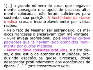 “[…] sua tese defendia a ideia de um Univer-
so preenchido por um fluido invisível e de
na-tureza magnética, emanado das estrelas,
e que influenciaria os fenômenos físicos e or-
ganismos vivos. Esse fluido também seria
produzido pelos ímãs (magnetismo mineral)
e pelos seres vivos (magnetismo animal).
Um enfraquecimento ou distúrbio no fluxo
deste fluido vital (ou magnetismo animal) no
organismo humano, o colocaria fora de har-
monia com o ritmo universal, produzindo do-
enças nervosas e mentais.” (SITE CONHECIMENTO
HOJE).
 