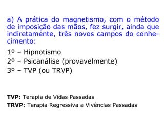“Por volta de 1773, Mesmer começou a tratar
pacientes usando placas metálicas magneti-
zadas, cujo método de fabricação infelizmen-
te se perdeu. Mas abandonou seu uso ao con
cluir que o magnetismo animal transmitido
através de passes era perfeitamente capaz
de curar os pacientes. Mesmer conhecia as
curas efetuadas pelo padre jesuíta Maximilian
Hell pela imposição de magnetos, e do padre
Jean-Joseph Gassner, pela imposição de
mãos e toques de um grande crucifixo de
metal. […] A teoria de Mesmer do magne-
tismo animal explicava essas curas.” (SITE
CONHECIMENTO HOJE).
 