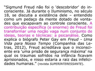 “Merece ressaltar, que naque-
las experiências de Charcot,
entre os anos 1885 a 1887,
esteve presente Sigmund
Freud.
Freud procurava entender a
razão por que determinadas
enfermidades físicas não pos-
suíam qualquer gênese de na-
tureza física e porque deter-
minados transtornos de natu-
reza psicológica afetavam o
organismo. […].” (FEP, Conversan-
do com Divaldo Pereira Franco, p. 14)
Sigmund Schlomo
Freud (1856-
1939), mais
conhecido como
Sigmund Freud,
foi um médico
neurologista e
criador da
Psicanálise.
 