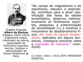 “No campo do magnetismo e do
espiritismo, estudou a polarida-
de, contribuiu para a atual clas-
sificação das fases do estado
sonambúlico, observou sistema-
ticamente os fenômenos espíri-
tas, pesquisou a exteriorização
da sensibilidade [1] e mostrou o
mecanismo do desdobramento fí-
sico. Por meio de passes longitu-
dinais, aplicados em alguns sen-
sitivos, conseguia provocar neles
a regressão da memória.” (WIKI-
PÉDIA).
[1] Entre 1903 e 1910 (SITE MENSAGEM
ESPÍRITA).
Eugène Auguste
Albert de Rochas
d'Aiglun (1837-1914)
Engenheiro militar,
historiador da ciência,
pesquisador de
fenômenos espíritas,
escritor, tradutor e
administrador da
Escola Politécnica de
Paris.
 