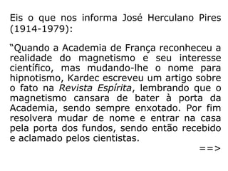 Na obra intitulada Instruções práticas sobre
as manifestações espíritas (1858) [1], lemos
esta explicação:
“O magnetismo animal pode ser assim defini-
do: ação recíproca de dois seres vivos por
intermédio de um agente especial chamado
fluido magnético.” (KARDEC, Instruções práticas so-
bre as manifestações espíritas).
[1] Kardec informa que, em agosto de 1860, essa obra já
estava esgotada e que seria substituída por uma outra, cuja
publicação ocorreu em janeiro de 1861, com o título de O
Livro dos Médiuns.
 