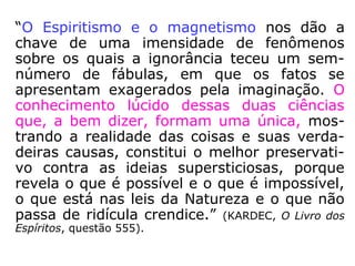 “O magnetismo preparou o caminho do Espi-
ritismo, e os rápidos progressos desta última
doutrina são incontestavelmente devidos à
vulgarização das ideias sobre a primeira. Dos
fenômenos magnéticos, do sonambulismo e
do êxtase às manifestações espíritas há ape-
nas um passo: sua conexão é tal que, por
assim dizer, é impossível falar de um sem
falar de outro. […].
“(…) A ele (o magnetismo) não nos referi-
mos, pois, senão acessoriamente, mas de
maneira suficiente para mostrar as relações
íntimas das duas Ciências que, na verdade,
não passam de uma.” (KARDEC, citado por Jacob
Melo, Cure-se e cure pelos passes).
 