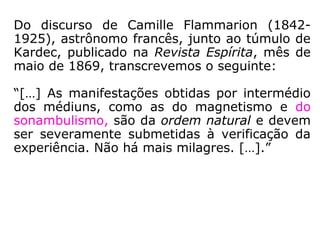 “O Espiritismo e o magnetismo nos dão a
chave de uma imensidade de fenômenos
sobre os quais a ignorância teceu um sem-
número de fábulas, em que os fatos se
apresentam exagerados pela imaginação. O
conhecimento lúcido dessas duas ciências
que, a bem dizer, formam uma única, mos-
trando a realidade das coisas e suas verda-
deiras causas, constitui o melhor preservati-
vo contra as ideias supersticiosas, porque
revela o que é possível e o que é impossível,
o que está nas leis da Natureza e o que não
passa de ridícula crendice.” (KARDEC, O Livro dos
Espíritos, questão 555).
 