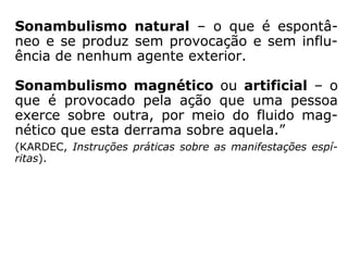 “Sonambulismo (do lat. somnus, sono, e ambu
lare, marchar, passear) – estado de emancipa-
ção da alma mais completo do que no sonho.
O sonho é um sonambulismo imperfeito. No
sonambulismo a lucidez da alma, isto é, a
faculdade de ver, que é um dos atributos de sua
natureza, é mais desenvolvida. Ela vê as coisas
com mais precisão e nitidez, o corpo pode agir
sob o impulso da vontade da alma.
O esquecimento absoluto no momento do des-
pertar é um dos sinais característicos do ver-
dadeiro sonambulismo, visto que a indepen-
dência da alma e do corpo é mais completa do
que no sonho.” (KARDEC, Instruções práticas sobre as
manifestações espíritas).
 