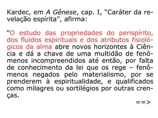 Kardec, em A Gênese, cap. I, “Caráter da re-
velação espírita”, afirma:
“O estudo das propriedades do perispírito,
dos fluidos espirituais e dos atributos fisioló-
gicos da alma abre novos horizontes à Ciên-
cia e dá a chave de uma multidão de fenô-
menos incompreendidos até então, por falta
de conhecimento da lei que os rege – fenô-
menos negados pelo materialismo, por se
prenderem à espiritualidade, e qualificados
como milagres ou sortilégios por outras cren-
ças.
==>
 