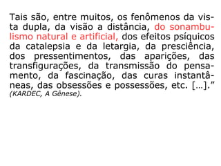 Tais são, entre muitos, os fenômenos da vis-
ta dupla, da visão a distância, do sonambu-
lismo natural e artificial, dos efeitos psíquicos
da catalepsia e da letargia, da presciência,
dos pressentimentos, das aparições, das
transfigurações, da transmissão do pensa-
mento, da fascinação, das curas instantâ-
neas, das obsessões e possessões, etc. […].”
(KARDEC, A Gênese).
 
