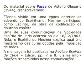 Sonambulismo natural – o que é espontâ-
neo e se produz sem provocação e sem influ-
ência de nenhum agente exterior.
Sonambulismo magnético ou artificial – o
que é provocado pela ação que uma pessoa
exerce sobre outra, por meio do fluido mag-
nético que esta derrama sobre aquela.”
(KARDEC, Instruções práticas sobre as manifestações espí-
ritas).
 