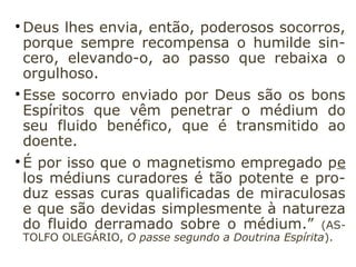 
A vontade, que existe no homem em dife-
rentes graus de desenvolvimento, tanto de-
senvolve o fluido animal quanto o espiritual.

Há vários gêneros de magnetismo, em cujo
número estão o magnetismo animal e o
magnetismo espiritual, que, conforme o
caso, pode pedir apoio ao primeiro.

Um outro gênero de magnetismo, muito
mais poderoso ainda, é a prece que uma
alma pura e desinteressada dirige a Deus.

Os médiuns curadores começam por elevar
sua alma a Deus e a reconhecer que, por si
mesmos, nada podem, realizando dessa
forma um ato de humildade, de abnegação.
 