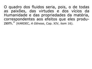 “[…] Sendo esses fluidos [espirituais] o veículo
do pensamento e podendo este modificar-
lhes as propriedades, é evidente que eles de-
vem achar-se impregnados das qualidades
boas ou más dos pensamentos que os fazem
vibrar, modificando-se pela pureza ou impu-
reza dos sentimentos. Os maus pensamentos
corrompem os fluidos espirituais, como os
miasmas deletérios corrompem o ar respirá-
vel.” (KARDEC, A Gênese, Cap. XIV, item 16).
 
