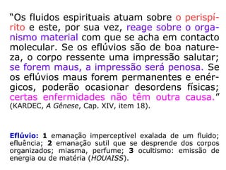 “[…] eles [os fluídos] são designados pelas
suas propriedades, seus efeitos e tipos origi-
nais. Sob o ponto de vista moral, trazem o
cunho dos sentimentos de ódio, de inveja, de
ciúme, de orgulho, de egoísmo, de violência,
de hipocrisia, de bondade, de benevolência,
de amor, de caridade, de doçura, etc. Sob o
aspecto físico, são excitantes, calmantes pe-
netrantes, adstringentes, irritantes, dulcifican
tes, soporíficos, narcóticos, tóxicos, reparado
res, expulsivos; tornam-se força de transmis-
são, de propulsão, etc. ==>
Adstringente: diz-se de ou substância que provoca cons-
trição [aperto, compressão] (HOUAISS).
 