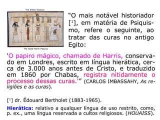 “[…] no Egito dos Ramsés,
velho papiro trazido aos nossos
dias já preceituava quan-to ao
magnetismo curativo:
– 'Pousa a tua mão sobre o do-
ente e acalma a dor, afirmando
que a dor desaparece.'”
(EMMANUEL, Religião dos Espíritos, p. 157)
No livro Religião dos Espíritos, cap.
“Fenômeno Magnético”, Emmanuel,
o autor espiritual, informa-nos que:
 