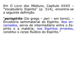 “Os fluidos espirituais atuam sobre o perispí-
rito e este, por sua vez, reage sobre o orga-
nismo material com que se acha em contacto
molecular. Se os eflúvios são de boa nature-
za, o corpo ressente uma impressão salutar;
se forem maus, a impressão será penosa. Se
os eflúvios maus forem permanentes e enér-
gicos, poderão ocasionar desordens físicas;
certas enfermidades não têm outra causa.”
(KARDEC, A Gênese, Cap. XIV, item 18).
Eflúvio: 1 emanação imperceptível exalada de um fluido;
efluência; 2 emanação sutil que se desprende dos corpos
organizados; miasma, perfume; 3 ocultismo: emissão de
energia ou de matéria (HOUAISS).
 