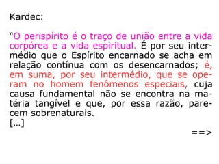Em O Livro dos Médiuns, Capítulo XXXII –
“Vocabulário Espírita” (p. 514), encontra-se
a seguinte definição:
“perispírito (Do grego – peri – em torno). –
Envoltório semimaterial do Espírito. Nos en-
carnados, serve de intermediário entre o Es-
pírito e a matéria; nos Espíritos errantes,
constitui o corpo fluídico do Espírito.”
 