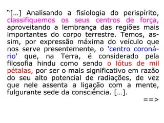 Que se deve pensar da opinião dos que
situam a alma num centro vital?
“Quer isso dizer que o Espírito habita de pre-
ferência essa parte do vosso organismo, por
ser aí o ponto de convergência de todas as
sensações. Os que a situam no que conside-
ram o centro da vitalidade, esses a confun-
dem com o fluido ou princípio vital. Pode, to-
davia, dizer-se que a sede da alma se encon-
tra especialmente nos órgãos que servem
para as manifestações intelectuais e morais.”
(KARDEC, O Livro dos Espíritos, q. 146-a).
O centro da vitalidade, corresponde ao chacra esplênico.
(Centro Espírita Assistencial Maria de Nazaré – Taubaté, SP)
 