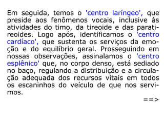 Mais especificamente, nas obras ditadas por
André Luiz, encontramos referência a eles:
“– Como não desconhecem, o nosso corpo de
matéria rarefeita está intimamente regido
por sete centros de força, que se conjugam
nas ramificações dos plexos e que, vibrando
em sintonia uns com os outros, ao influxo do
poder diretriz da mente, estabelecem, para
nosso uso, um veículo de células elétricas,
que podemos definir como sendo um campo
eletromagnético, no qual o pensamento vibra
em circuito fechado. […].” (CLARÊNCIO, Entre a
terra e o céu, p. 126).
 