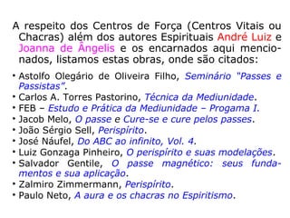 “É através desses centros de força, ou cha-
kras, que se estabelece a ligação com o pla-
no espiritual.
Conforme a atuação das entidades espirituais
se faça neste ou naquele chakra, ocorrerá de
terminado mecanismo de mediunidade.
Por exemplo, se o Espírito “toma” o centro
laríngeo – que atua sobre o plexo faríngeo –
gera uma manifestação psicofônica. Se faz a
ligação eletromagnética pelo chakra umeral,
atuando indiretamente no plexo braquial –
que inerva o braço, a mão e os dedos – a
comunicação far-se-á por psicografia mecâ-
nica.” (JOSÉ NÁUFEL, Do ABC ao infinito, p. 52).
 
