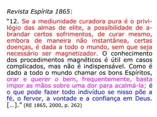 Revista Espírita 1865, mês de setembro:
“3. O fluido magnético tem, pois, duas fontes mui
to distintas: os Espíritos encarnados e os Espíritos
desencarnados. Essa diferença de origem produz
uma diferença muito grande na qualidade do flui-
do e em seus efeitos.
O fluido humano é sempre mais ou menos impreg
nado das impurezas físicas e morais do encarna-
do; o dos bons Espíritos é necessariamente mais
puro e, por isto mesmo, tem propriedades mais
ativas que levam a uma cura mais rápida. Mas,
passando por intermédio do encarnado, pode-se
alterar como uma água límpida passando por um
vaso impuro, como todo remédio se altera se per-
manece em um vaso impróprio, e perde em parte
suas propriedades benfazejas. […]. ==>
 