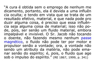 4. O fluido espiritual é tanto mais depurado e ben
fazejo quanto o Espírito que o fornece é, ele mes-
mo, mais puro e mais desligado da matéria. Con-
cebe-se que o dos Espíritos inferiores deve se a-
proximar do homem e pode ter propriedades mal-
fazejas, se o Espírito for impuro e animado de
más intenções.
Pela mesma razão, as qualidades do fluido huma-
no apresenta nuanças infinitas segundo as quali-
dades físicas e morais do indivíduo: é evidente
que o fluido saindo de um corpo malsão pode ino-
cular princípios mórbidos no magnetizado. (RE
1865, 2000, p. 260)
 