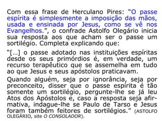 Parte IIParte II
01 – O que é passe?
02 – Finalidade do passe
03 – Tipos de passe
04 – Mecanismo do passe
05 – Passista: uma variedade de médium?
06 – Requisitos e qualidades do tarefeiro de passe
07 – Três recomendações aos passistas
08 – Postura física e mental no momento do passe
09 – Resultados do passe
10 – Sete conselhos para o serviço do passe
11 – Atividade sexual do passista
12 – Com o progresso da Ciência...
13 – Água fluidificada
14 – Os animais podem receber passe?
 