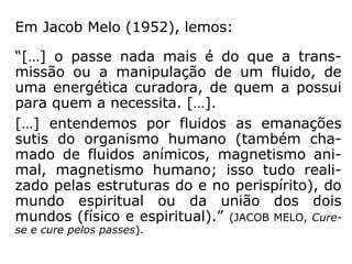 Herculano Pires define: “O passe espírita é sim-
plesmente a imposição das mãos, usada e ensi-
nada por Jesus, como se vê nos Evangelhos.”
Em resposta aos que acham ser o passe um sor
tilégio, Astolfo Olegário disse:
“[…] o passe adotado nas instituições espíritas
desde os seus primórdios é, em verdade, um
recurso terapêutico que se assemelha em tudo
ao que Jesus e seus apóstolos praticavam.
Quando alguém, seja por ignorância, seja por
preconceito, disser que o passe espírita é tão
somente um sortilégio, pergunte-lhe se já leu
Atos dos Apóstolos e, caso a resposta seja afir-
mativa, indague-lhe se Paulo de Tarso e Jesus
foram também feitores de sortilégios.” (ASTOLFO
OLEGÁRIO, site O CONSOLADOR).
 