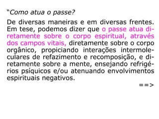 “[…] o passe nada mais é do que a
transmissão ou a manipulação de um fluido,
de uma energética curadora, de quem a
possui para quem a necessita. […].
[…] entendemos por fluidos as emanações
sutis do organismo humano (também cha-
mado de fluidos anímicos, magnetismo ani-
mal, magnetismo humano; isso tudo reali-
zado pelas estruturas do e no perispírito), do
mundo espiritual ou da união dos dois
mundos (físico e espiritual).” (JACOB MELO, Cure-
se e cure pelos passes).
 