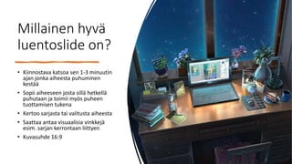 Millainen hyvä
luentoslide on?
• Kiinnostava katsoa sen 1-3 minuutin
ajan jonka aiheesta puhuminen
kestää
• Sopii aiheeseen josta sillä hetkellä
puhutaan ja toimii myös puheen
tuottamisen tukena
• Kertoo sarjasta tai valitusta aiheesta
• Saattaa antaa visuaalisia vinkkejä
esim. sarjan kerrontaan liittyen
• Kuvasuhde 16:9
 