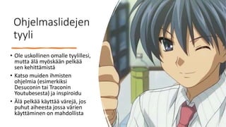 Ohjelmaslidejen
tyyli
• Ole uskollinen omalle tyylillesi,
mutta älä myöskään pelkää
sen kehittämistä
• Katso muiden ihmisten
ohjelmia (esimerkiksi
Desuconin tai Traconin
Youtubesesta) ja inspiroidu
• Älä pelkää käyttää värejä, jos
puhut aiheesta jossa värien
käyttäminen on mahdollista
 
