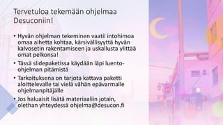 Tervetuloa tekemään ohjelmaa
Desuconiin!
• Hyvän ohjelman tekeminen vaatii intohimoa
omaa aihetta kohtaa, kärsivällisyyttä hyvän
kalvosetin rakentamiseen ja uskallusta ylittää
omat pelkonsa!
• Tässä slidepaketissa käydään läpi luento-
ohjelman pitämistä
• Tarkoituksena on tarjota kattava paketti
aloittelevalle tai vielä vähän epävarmalle
ohjelmanpitäjälle
• Jos haluaisit lisätä materiaaliin jotain,
olethan yhteydessä ohjelma@desucon.fi
 