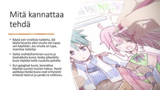 Mitä kannattaa
tehdä
• Käytä vain virallista taidetta, älä
käytä fanartia ellei sinulla ole lupaa
sen käyttöön. Jos sinulla on lupa,
mainitse taiteilija
• Valita mahdollisimman suuria ja
laadukkaita kuvia, koska pikselöity
kuva näyttää isolla ruudulla pahalta
• Kun googlaat kuvia, kannattaa
käyttää suurten kuvien hakua. Hyviä
paikkoja löytää kuvia ovat erityisesti
erilaiset boorut ja yande.re-nettisivu
 