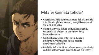 Mitä ei kannata tehdä?
• Käyttää transitioanimaatiota: liekkitransitio
toimii vain yhden kerran, sen jälkeen se ei
ole enää hauska
• Vaihdella tyyliä liikaa esityksen aikana,
kuten tässä ohjeessa on tehty. Pysy
tasalaatuisena
• Älä koskaan selaa internetiä kesken
ohjelman, valmistele kaikki sisältö
etukäteen kalvoille
• Älä laita tekstiä sliden alareunaan, se ei näy
kaikille katsomossa (kuten tässä on tehty!)
 