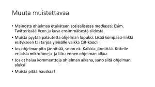 Muuta muistettavaa
• Mainosta ohjelmaa etukäteen sosiaalisessa mediassa: Esim.
Twitterissää #con ja kuva ensimmäisestä slidestä
• Muista pyytää palautetta ohjelman lopuksi: Lisää kompassi-linkki
esitykseen tai tarjoa yleisölle vaikka QR-koodi
• Jos ohjelmanpito jännittää, se on ok. Kaikkia jännittää. Kokeile
erilaisia mikrofoneja ja liiku ennen ohjelman alkua
• Jos et halua kommentteja ohjelman aikana, sano siitä ohjelman
aluksi!
• Muista pitää hauskaa!
 