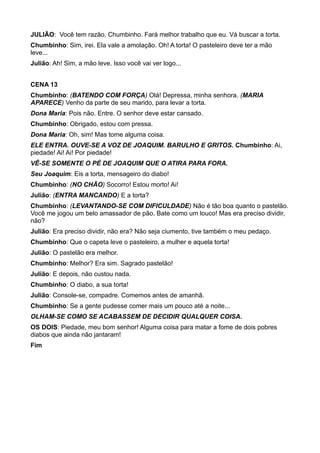 JULIÃO: Você tem razão, Chumbinho. Fará melhor trabalho que eu. Vá buscar a torta. 
Chumbinho: Sim, irei. Ela vale a amolação. Oh! A torta! O pasteleiro deve ter a mão 
leve... 
Julião: Ah! Sim, a mão leve. Isso você vai ver logo... 
CENA 13 
Chumbinho: (BATENDO COM FORÇA) Olá! Depressa, minha senhora. (MARIA 
APARECE) Venho da parte de seu marido, para levar a torta. 
Dona Maria: Pois não. Entre. O senhor deve estar cansado. 
Chumbinho: Obrigado, estou com pressa. 
Dona Maria: Oh, sim! Mas tome alguma coisa. 
ELE ENTRA. OUVE-SE A VOZ DE JOAQUIM. BARULHO E GRITOS. Chumbinho: Ai, 
piedade! Ai! Ai! Por piedade! 
VÊ-SE SOMENTE O PÉ DE JOAQUIM QUE O ATIRA PARA FORA. 
Seu Joaquim: Eis a torta, mensageiro do diabo! 
Chumbinho: (NO CHÃO) Socorro! Estou morto! Ai! 
Julião: (ENTRA MANCANDO) E a torta? 
Chumbinho: (LEVANTANDO-SE COM DIFICULDADE) Não é tão boa quanto o pastelão. 
Você me jogou um belo amassador de pão. Bate como um louco! Mas era preciso dividir, 
não? 
Julião: Era preciso dividir, não era? Não seja ciumento, tive também o meu pedaço. 
Chumbinho: Que o capeta leve o pasteleiro, a mulher e aquela torta! 
Julião: O pastelão era melhor. 
Chumbinho: Melhor? Era sim. Sagrado pastelão! 
Julião: E depois, não custou nada. 
Chumbinho: O diabo, a sua torta! 
Julião: Console-se, compadre. Comemos antes de amanhã. 
Chumbinho: Se a gente pudesse comer mais um pouco até a noite... 
OLHAM-SE COMO SE ACABASSEM DE DECIDIR QUALQUER COISA. 
OS DOIS: Piedade, meu bom senhor! Alguma coisa para matar a fome de dois pobres 
diabos que ainda não jantaram! 
Fim 
