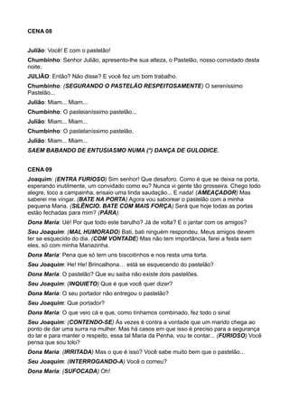 CENA 08 
Julião: Você! E com o pastelão! 
Chumbinho: Senhor Julião, apresento-lhe sua alteza, o Pastelão, nosso convidado desta 
noite. 
JULIÃO: Então? Não disse? E você fez um bom trabalho. 
Chumbinho: (SEGURANDO O PASTELÃO RESPEITOSAMENTE) O sereníssimo 
Pastelão... 
Julião: Miam... Miam... 
Chumbinho: O pasteianíssimo pastelão... 
Julião: Miam... Miam... 
Chumbinho: O pastelaníssimo pastelão. 
Julião: Miam... Miam... 
SAEM BABANDO DE ENTUSIASMO NUMA (*) DANÇA DE GULODICE. 
CENA 09 
Joaquim: (ENTRA FURIOSO) Sim senhor! Que desaforo. Como é que se deixa na porta, 
esperando inutilmente, um convidado como eu? Nunca vi gente tão grosseira. Chego todo 
alegre, toco a campainha, ensaio uma linda saudação... E nada! (AMEAÇADOR) Mas 
saberei me vingar. (BATE NA PORTA) Agora vou saborear o pastelão com a minha 
pequena Maria. (SILÊNCIO. BATE COM MAIS FORÇA) Será que hoje todas as portas 
estão fechadas para mim? (PÁRA). 
Dona Maria: Ué! Por que todo este barulho? Já de volta? E o jantar com os amigos? 
Seu Joaquim: (MAL HUMORADO) Bati, bati ninguém respondeu. Meus amigos devem 
ter se esquecido do dia. (COM VONTADE) Mas não tem importância, farei a festa sem 
eles, só com minha Mariazinha. 
Dona Maria: Pena que só tem uns biscoitinhos e nos resta uma torta. 
Seu Joaquim: He! He! Brincalhona… está se esquecendo do pastelão? 
Dona Maria: O pastelão? Que eu saiba não existe dois pastelões. 
Seu Joaquim: (INQUIETO) Que é que você quer dizer? 
Dona Maria: O seu portador não entregou o pastelão? 
Seu Joaquim: Que portador? 
Dona Maria: O que veio cá e que, como tínhamos combinado, fez todo o sinal 
Seu Joaquim: (CONTENDO-SE) Às vezes é contra a vontade que um marido chega ao 
ponto de dar uma surra na mulher. Mas há casos em que isso é preciso para a segurança 
do lar e para manter o respeito, essa tal Maria da Penha, vou te contar... (FURIOSO) Você 
pensa que sou tolo? 
Dona Maria: (IRRITADA) Mas o que é isso? Você sabe muito bem que o pastelão... 
Seu Joaquim: (INTERROGANDO-A) Você o comeu? 
Dona Maria: (SUFOCADA) Oh! 
 