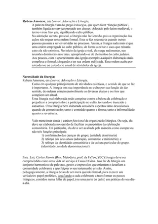 Rubem Amorese, em Louvor, Adoração e Liturgia,
A palavra liturgia vem do grego leitourgia, que quer dizer “função pública”,
também ligada ao serviço prestado aos deuses. Adotado pelo latim medieval, o
termo virou litur gia, significando culto público.
Na adoração secreta, pessoal, a liturgia não faz sentido, pois a organização das
ações não requer uma ordem formal. Esta se faz necessária quando outras
pessoas passam a ser envolvidas no processo. Assim, a liturgia nada mais é que
uma ordem empregada ao culto público, de forma a evitar o caos que reinaria
caso ela não existisse. No início da igreja cristã, ela surge rudimentar, nas
reuniões dominicais nos lares, apropriando-se de elementos do culto judaico.
Aos poucos, com o aparecimento das igrejas (templos),adquire elaboração mais
complexa e formal, chegando a ter sua ordem publicada. Essa ordem acaba por
estender-se ao calendário anual de atividades da igreja.
Necessidade da liturgia:
Rubem Amorese, em Louvor, Adoração e Liturgia,
Como em qualquer planejamento de atividades coletivas, o sentido do que se faz
é importante. A liturgia tem sua importância no culto por sua função de dar
sentido, de ordenar compreensivelmente as diversas etapas e os ritos que
compõem um ritual.
Uma liturgia mal elaborada pode conspirar contra a beleza da celebração e
prejudicar a compreensão e a participação no culto, tornando-o truncado e
cansativo. Uma liturgia bem elaborada considera aspectos tanto devocionais
quando de comunicação; tanto o conteúdo quanto a forma; tanto a informalidade
quanto a reverência.
Vale mencionar ainda o caráter funcional da organização litúrgica. Ou seja, ela
deve ser elaborada no sentido de facilitar os propósitos da celebração
comunitária. Em particular, ela deve ser avaliada pela maneira como cumpre ou
não três funções principais:
1) confirmação das crenças do grupo; (unidade doutrinaria)
2) reforço dos seus alvos (adoração, comunhão e ministério); e
3) reforço da identidade comunitária e da cultura particular do grupo.
(identidade, unidade denominacional)
Para Luiz Carlos Ramos (Rev. Metodista, prof. da FaTeo, SBC) liturgia deve ser
compreendida como uma vida de serviço à Causa Divina. Isso faz da liturgia um
conjunto harmonioso de palavras, gestos e expressões que orientam e desafiam a
comunidade celebrante a aperfeiçoar o seu testemunho cristão. Assim,
pedagogicamente, a liturgia deixa de ser mera questão formal, para exercer um
verdadeiro papel profético, desafiando a cada celebrante a transformar os passos
litúrgicos, contidos numa folha de papel, (ou uma parte do culto) em práticas do seu dia-
a-dia.
 