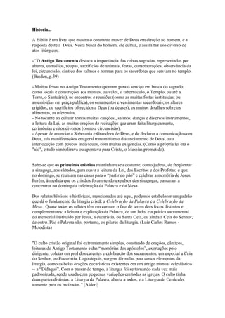 Historia...
A Bíblia é um livro que mostra o constante mover de Deus em direção ao homem, e a
resposta deste a Deus. Nesta busca do homem, ele cultua, e assim faz uso diverso de
atos litúrgicos.
- “O Antigo Testamento destaca a importância das coisas sagradas, representadas por
altares, utensílios, roupas, sacrifícios de animais, festas, comemorações, observância da
lei, circuncisão, cântico dos salmos e normas para os sacerdotes que serviam no templo.
(Basden, p.39)
- Muitos feitos no Antigo Testamento apontam para o serviço em busca do sagrado:
como locais e construções (os montes, ou vales, o tabernáculo, o Templo, ou até a
Torre, o Santuário), os encontros e reuniões (como as muitas festas instituídas, ou
assembléias em praça publica), os ornamentos e vestimentas sacerdotais; os altares
erigidos, ou sacrifícios oferecidos a Deus (ou deuses), os muitos detalhes sobre os
alimentos, as oferendas.
- No tocante ao cultuar temos muitas canções , salmos, danças e diversos instrumentos,
a leitura da Lei, as muitas orações de recitações que eram feita liturgicamente,
cerimônias e ritos diversos (como a circuncisão).
- Apesar de anunciar a Soberania e Grandeza de Deus, e de declarar a comunicação com
Deus, tais manifestações em geral transmitiam o distanciamento de Deus, ou a
interlocução com poucos indivíduos, com muitas exigências. (Como a própria lei era o
"aio", e tudo simbolizava ou apontava para Cristo, o Messias prometido).
Sabe-se que os primeiros cristãos mantinham seu costume, como judeus, de freqüentar
a sinagoga, aos sábados, para ouvir a leitura da Lei, dos Escritos e dos Profetas; e que,
no domingo, se reuniam nas casas para o “partir do pão” e celebrar a memória de Jesus.
Porém, à medida que os cristãos foram sendo expulsos das sinagogas, passaram a
concentrar no domingo a celebração da Palavra e da Mesa.
Dos relatos bíblicos e históricos, mencionados até aqui, podemos estabelecer um padrão
que dá o fundamento da liturgia cristã: a Celebração da Palavra e a Celebração da
Mesa. Quase todos os relatos têm em comum o fato de terem dois focos distintos e
complementares: a leitura e explicação da Palavra, de um lado, e a prática sacramental
do memorial instituído por Jesus, a eucaristia, ou Santa Ceia, ou ainda a Ceia do Senhor,
de outro. Pão e Palavra são, portanto, os pilares da liturgia. (Luiz Carlos Ramos -
Metodista)
"O culto cristão original foi extremamente simples, constando de orações, cânticos,
leituras do Antigo Testamento e das “memórias dos apóstolos”, exortações pelo
dirigente, coletas em prol dos carentes e celebração dos sacramentos, em especial a Ceia
do Senhor, ou Eucaristia. Logo depois, surgem fórmulas para certos elementos da
liturgia, como as belas orações eucarísticas existentes em um antigo manual eclesiástico
-- a “Didaquê”. Com o passar do tempo, a liturgia foi se tornando cada vez mais
padronizada, sendo usada com pequenas variações em todas as igrejas. O culto tinha
duas partes distintas: a Liturgia da Palavra, aberta a todos, e a Liturgia do Cenáculo,
somente para os batizados." (Alderi)
 
