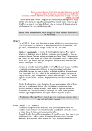 Como posso retribuir ao Senhor toda a sua bondade para comigo?
Erguerei o cálice da salvação e invocarei o nome do Senhor.
Cumprirei para com o Senhor os meus votos, na presença de todo o seu povo.
Salmos 116:12-14
- Transliterando bem o texto, a resposta que posso dar ao Senhor por tudo o que
me tem feito, é erguer a taça e brindar de júbilo e cumprir tantas promessas que
fiz a Deus na hora de pedir algo. Cultuar, estar na presença de Deus é acima de
tudo brindar a Ele, com gratidão de coração.
Muitas coisas atraem os meus olhos, mas poucas coisas atraem o meu coração".
(Tim Reidmont)
MOISÉS:
Em MIDIÃ (Ex 3), no meio do deserto, o pastor solitário tem um encontro com
Deus de um modo extraordinário. A Sarça queimava e não se consumia, a voz
que atraiu, também exortou: o lugar é santo, sou um Deus santo.
Desafio: a secularização, ou mesmo da banalização do sagrado. Não sagrado
religioso ou fanático a respeito de feitos ou coisas, como o templo, os ritos, as
roupas, os dias etc. Sagrado aqui de reconhecer um Santo Deus, Transcendente,
que chama, fala, age, busca, que ordena sobre minha vida, que é e está acima de
tudo o mais, que merece mais que o respeito e admiração, mas toda devoção,
atenção e adoração. Ele é Santo.
No meio do caminho rumo a Canaã (Ex 32 e33), Moisés conversando com Deus
e recebendo os mandamentos. O povo lá embaixo em desobediência e
infidelidade, fazendo um bezerro-ídolo, e atribuindo ao ídolo o livramento que
Deus tinha dado. Deus faz a oferta de dar muitos benefícios para que sigam a
viagem sem Ele (anjos, terra produtiva, vitoria sobre inimigos- 33.1-3). Moisés
suplica a misericórdia e a presença do próprio Deus como prioridade da missão
(v.12-16).
Desafio de não perder o centro do culto e da vida: a presença do próprio Deus,
mais que as bênçãos dele. Hoje o culto é voltado em grande parte para o
mercado humano, e oferece proteção, curas, bênçãos, riquezas, orientações,
livramentos, etc. Não é errado buscar ou desejar tais coisas, desde que não
tomem o lugar do próprio Deus, não sejam o motivo de culto, de busca.
Você jamais saberá que Jesus é tudo de que você precisa, até Jesus ser tudo o
que você tem". (Max Lucado)
DAVI: 2Sm 6 e 1r 15 (Mens926)
O sonho de transportar a arca da aliança para Jerusalém se transforma em
pesadelo com a morte de Uzá. Mas Davi volta, aprende com o erro, faz certo, e
se alegra diante do Senhor, apesar dos contrariados.
O grande desafio da obediência com alegria. O equilíbrio entre fazer o certo, e se
rejubilar com isso. Uzá fez o dever de qualquer jeito, com improviso, por
obrigação. Se acostumou com a arca em sua casa e agiu com monotonia,
 