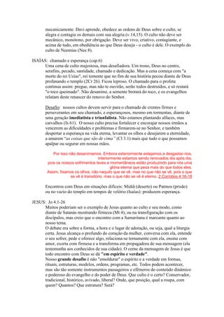 mecanicamente. Davi aprende, obedece as ordens de Deus sobre o culto, se
alegra e contagia os demais com sua alegria (v.14,15). O culto não deve ser
mecânico, monótono, por obrigação. Deve ser vivo, criativo, contagiante, e
acima de tudo, em obediência ao que Deus deseja - o culto é dele. O exemplo do
culto de Neemias (Nee 8).
ISAÍAS: chamado e esperança (cap.6)
Uma cena de culto majestosa, mas desafiadora. Um trono, Deus no centro,
serafins, pecado, santidade, chamado e dedicação. Mas a cena começa com "a
morte do rei Uzias", rei temente que no fim de sua história pecou diante de Deus
profanando o templo (2Cr 26). Ficou leproso. O chamado para o profeta
continua assim: pregue, mas não te ouvirão, serão todos destruídos, e só restará
"o toco queimado". Não desanime, a semente brotará do toco, e os evangelhos
relatam deste renascer do renovo do Senhor.
Desafio: nossos cultos devem servir para o chamado de crentes firmes e
perseverantes em seu chamado, e esperançosos, mesmo em tormentas, diante de
uma geração imediatista e triunfalista. Não estamos plantando alfaces, mas
carvalhos (Is 61). O nosso culto precisa fortalecer e encorajar nossos irmãos a
vencerem as dificuldades e problemas e firmarem-se no Senhor, e também
despertar a esperança na vida eterna, levantar os olhos e desejarem a eternidade,
a amarem “as coisas que são de cima” (Cl 3.1) mais que tudo o que possamos
apalpar ou segurar em nossas mãos.
Por isso não desanimamos. Embora exteriormente estejamos a desgastar-nos,
interiormente estamos sendo renovados dia após dia,
pois os nossos sofrimentos leves e momentâneos estão produzindo para nós uma
glória eterna que pesa mais do que todos eles.
Assim, fixamos os olhos, não naquilo que se vê, mas no que não se vê, pois o que
se vê é transitório, mas o que não se vê é eterno. 2 Coríntios 4:16-18
Encontros com Deus em situações difíceis: Midiã (deserto) ou Patmos (prisão)
ou no vazio do templo em tempos de velório (Isaías): produzem esperança.
JESUS: Jo 4.1-26
Muitos poderiam ser o exemplo de Jesus quanto ao culto e seu modo, como
diante de Satanás mostrando firmeza (Mt 4), ou na transfiguração com os
discípulos, mas creio que o encontro com a Samaritana é marcante quanto ao
nosso tema.
O debate era sobre a forma, a hora e o lugar de adoração, ou seja, qual a liturgia
certa. Jesus alcança o profundo do coração da mulher, conversa com ela, entende
o seu sofrer, pede e oferece algo, relaciona-se ternamente com ela, ensina com
amor, exorta com firmesa e a transforma em propagadora de sua mensagem (ela
testemunha aos conhecidos de sua cidade). O cerne da mensagem de Jesus é que
todo encontro com Deus se dá "em espírito e verdade".
Nosso grande desafio é não "emoldurar" o espírito e a verdade em formas,
rituais, estruturas, modelos, ordens, programas, etc. Todos podem acontecer,
mas são tão somente instrumentos passageiros e efêmeros do conteúdo dinâmico
e poderoso do evangelho e do poder de Deus. Que culto é o certo? Conservador,
tradicional, histórico, avivado, liberal? Onde, que posição, qual a roupa, com
quem? Quantos? Que estrutura? Será?
 