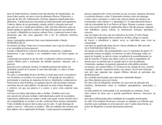 pano de fundo histórico, resultam num tipo peculiar de interpretação. Ao
serem lidos, porém, em meio a atos de adoração (Páscoa, Pentecoste, o
nono dia do mês Ab, Tabernáculos e Purim), adquirem significados bem
diferentes. A pedra preciosa incrustada na rocha apresenta certa aparência.
Todavia, depois de ser garimpada, cortada, polida e colocada num anel
que, por sua vez, é usado para enfeitar a mão, fica bem diferente, tanto na
função quanto na aparência, embora não haja alteração em sua substância.
Ao inserir o Megilloth em cenários cultuais fixos, o judaísmo trouxe à tona
dimensões que não eram aparentes sob a luz do ambiente histórico,
revelando
rumos e percepções pastorais, bem como demonstrando a função
INTRODUÇÃO 25
do ministro de Deus. Nada novo é acrescentado, mas o que já existe passa
a ser entendido de forma pastoral.
Usando o Megilloth no contexto da adoração comunitária, o judaísmo
demonstrou o que continua a ser verdadeiro tanto em Israel quanto na
igreja:
o pastorado tem origem no ato de culto. A adoração coletiva (comum) é o
cenário bíblico para a realização do trabalho pastoral. Ademais, não é
possível
pastorear sem a adoração comum. O trabalho pastoral não define sua
identidade a partir de si mesmo. É uma obra derivada, e o culto é a fonte
de onde deriva.
No culto, a comunidade do povo de Deus se reúne para ouvir a sua palavra
nas Escrituras, no sermão e no sacramento. A fé gerada por essa palavra
proclamada se expressa em respostas de louvor, obediência e compromisso.
Nunca houve uma fé bíblica, ou qualquer tipo de vida de relação contínua
com Deus fora do culto público. Ao persistir no culto a Deus freqüente
e coletivo, em que sua palavra é o centro, o povo evita construir uma
religião
com base em idéias individuais sobre o Senhor. Também evita criar
um conceito de salvação isolada e individualizada a partir de sua própria
experiência, indiferente aos irmãos e irmãs com quem o amor salvífico deve
ser compartilhado, no receber e no dar, conforme Deus ensinou claramente.
Todo o trabalho do pastor deriva desse ato de culto. A cada domingo ele
repete o convite: ³Adoremos ao Senhor´. Mas seu trabalho não termina uma
hora depois com a impetração da bênção. A ação pastoral acompanha as
pessoas enquanto elas vivem com base no que ouviram, cantaram, disseram
e aceitaram durante o culto. O pastorado acontece entre um domingo
e outro, entre o primeiro e o oitavo dia, entre os limites da criação e da
ressurreição, entre Gênesis 1 e Apocalipse 21. O culto dominical firma a
vida da comunidade de fé na Palavra de Deus. Durante a semana o pastor
tem como tarefa estender as implicações dela à vida das pessoas, enquanto
elas trabalham, amam, sofrem, se entristecem, brincam, aprendem e
crescem,
seja em tempos de crise, seja em momentos de rotina. O culto chama
a atenção da congregação para as palavras de Deus, dirige as reações
de louvor e obediência e depois envia os indivíduos para viver na
comunidade
com base no significado desse louvor e dessa obediência. Mas eles não
26 O PASTOR QUE DEUS USA
são apenas enviados, são acompanhados: esse é o ministério do pastor. O
pastorado começa no púlpito, no batismo, no altar. Prossegue, então, no
quarto do hospital, na sala de visitas, no gabinete de aconselhamento, na
sala de reuniões. O pastor que lidera o povo no culto é companheiro do
mesmo povo no período que se estende entre os atos de adoração.
Certamente, qualquer ato pastoral separado do culto público perderá,
aos poucos, seu caráter bíblico.12 Tornar-se-á ato isolado de cura, consolo,
orientação, decisão: ministério bonito, mas manco. Se for bem realizado,
será útil, mas separado das origens bíblicas deixará de participar dos
desdobramentos
das verdades proclamadas que constroem a plenitude daquilo
que Deus planejou para sua criação.
Os cinco rolos do Megilloth, incluídos em cinco atos de adoração dos
israelitas, demonstram como as tradições querigmáticas anunciadas e
aceitas
no culto podem ter continuidade e ser estimuladas no cotidiano. Esses
rolos tratam de áreas que o pecado geralmente distorce, obscurece ou
impede
que sejam influenciadas pelas realidades do evangelho proclamadas
no culto. Eles também fornecem a correção, as medidas e as reflexões que
mantêm essas realidades no nível pessoal e real. Usados dessa forma, os
textos do Megilloth se tornam documentos pastorais.
4
 