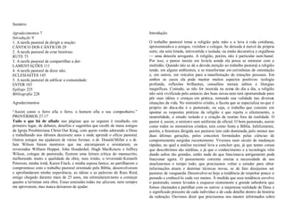 Sumário
  7
  9
1. A tarefa pastoral de dirigir a oração:
CÂNTICO DOS CÂNTICOS 29
2. A tarefa pastoral de criar histórias:
RUTE 73
3. A tarefa pastoral de compartilhar a dor:
LAMENTAÇÕES 111
4. A tarefa pastoral de dizer não:
ECLESIASTES 145
5. A tarefa pastoral de edificar a comunidade:
ESTER 183
÷ $ 225
 %228
Agradecimentos
³Assim como o ferro afia o ferro, o homem afia o seu companheiro.´
PROVÉRBIOS 27:17
ß         nas páginas que se seguem é resultado, em
primeiro lugar, de debates, desafios e sugestões que recebi de meus amigos
da Igreja Presbiteriana Christ Our King, com quem venho adorando a Deus
e trabalhando nos últimos dezessete anos e onde aprendi o ofício pastoral.
Outros amigos me ajudaram de várias formas: o dr. Donald Miller e o dr.
Iain Wilson foram mentores que me encorajaram e orientaram; os
reverendos William Hopper, John Houdeshel, Hugh MacKenzie e Jeffrey
Wilson, colegas de pastorado, fizeram uma leitura crítica do manuscrito,
melhorando muito a qualidade da obra; meu irmão, o reverendo Kenneth
Peterson, minha irmã, Karen Finch, e minha esposa Janice, ao partilharem o
compromisso com o trabalho pastoral orientado pela Bíblia, desenvolveram
e aprofundaram minha experiência; as idéias e as palavras de Russ Reid,
amigo chegado durante mais de 25 anos, me estimularam tanto a começar
quanto a terminar esta obra. Essas amizades todas me %, nem sempre
me aprovaram, mas nunca deixaram de ajudar.
Introdução
O trabalho pastoral toma a religião pela mão e a leva à vida cotidiana,
apresentando-a a amigos, vizinhos e colegas. Se deixada à mercê da própria
sorte, ela será tímida, introvertida e isolada; ou então decorativa e orgulhosa
² uma donzela arrogante. A religião, porém, não é particular nem banal.
Por isso, o pastor insiste em levá-la aonde ela possa se misturar com a
multidão. Quando não se dá a devida atenção ao trabalho pastoral, a religião
tende, em alguns ambientes, a se transformar em cerimônias de ostentação
e, em outros, em veículos para a manifestação de emoções pessoais. Em
ambos os casos ela pode manter muitos aspectos positivos: teologia
profunda, reflexões brilhantes, conselhos morais sábios e liturgias
magníficas. Contudo, se não for inserida na arena do dia a dia, a religião
não será vivificada pelo anúncio das boas novas nem terá oportunidade para
pôr suas idéias e crenças em prática, testando sua validade nas diversas
situações da vida. No ministério cristão, a faceta que se especializa no que é
próprio do dia-a-dia é o pastorado, ou seja, o trabalho que consiste em
apontar as respostas práticas da religião e que rejeita o afastamento, a
neutralidade, o estudo isolado e a criação de teorias fora da realidade. O
pastor é, assim, o ministro sem uniforme de oficial. O bom pastorado, assim
como todos os ministérios cristãos, tem como fonte a Bíblia. Infelizmente,
porém, a literatura dirigida aos pastores tem sido dominada, pelo menos nas
duas últimas gerações, pelos conceitos formulados pelas ciências de
comportamento surgidas recentemente. Vivemos num século de mudanças
rápidas, no qual a análise racional leva a concluir que, já que tantas coisas
que descobrimos são inéditas, e já que o conhecimento e a tecnologia vêm
dando saltos tão grandes, então nada do que funcionava antigamente pode
funcionar agora. O pensamento corrente ensina a necessidade de nos
atualizarmos o tempo todo; que precisamos voltar a estudar para obter
informações atuais e dominar técnicas novas, se de fato desejamos ser
pastores de vanguarda. Desenvolve-se hoje a tendência de respeitar pouco o
passado e conhecê-lo cada vez menos. À medida que essa tendência envolve
o pastorado, somos levados a esquecer exatamente a grande sabedoria que
fomos chamados a partilhar com os outros: a majestosa realidade de Deus e
o significado presente de cada indivíduo e de cada detalhe dentro da história
da redenção. Ouvimos dizer que precisamos nos manter informados sobre
 