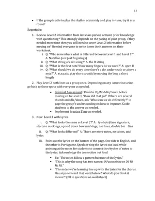 12
• If the group is able to play the rhythm accurately and play in-tune, try it as a
round!
Repertoire:
1. Review Level 2 information from last class period, activate prior knowledge
with questioning *This strongly depends on the pacing of your group, if they
needed more time then you will need to cover Level 2 information before
moving on* Remind everyone to write down their answers on their
worksheet.
i. Q: “Who remembers what is different between Level 1 and Level 2?”
A: Notation (not just fingerings)
ii. Q: “What string are we using?” A: the D string
iii. Q: “What is the first note? How many fingers do we need?” A: open D
iv. Q: “What should we do every time there’s a dot underneath or above a
note?” A: staccato, play short sounds by moving the bow a short
length
2. Play Level 2 both lines as a group once. Depending on any issues that arise,
go back to those spots with everyone as needed.
• Informal Assessment: Thumbs Up/Middle/Down before
moving on to Level 3, “How did that go?” If there are several
thumbs middle/down, ask “What can we do differently?” to
gage the group’s understanding on how to improve. Guide
students to the answer as needed.
• Implement Practice Time as needed.
3. New: Level 3 with Lyrics
i. Q: “What looks the same as Level 2?” A: Symbols (time signature,
staccato markings, up and down bow markings, bar lines, double bar line
ii. Q: “What looks different?” A: There are more notes, no colors, and
lyrics
iii. Point out the lyrics on the bottom of the page. One side is English, and
the other is Portuguese. Speak or sing the lyrics out loud while
pointing at the notes for students to connect the rhythm of notes to
the lyrics. Acknowledge the connection out loud
▪ Ex: “The notes follow a pattern because of the lyrics.”
▪ “This is why the song has two names: O Pastorzinho or Dó Ré
Mi Fá.”
▪ “The notes we’re learning line up with the lyrics for the chorus.
Has anyone heard that word before? What do you think it
means?” (fill in questions on worksheet)
 
