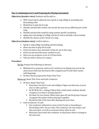 14
Day 5: Continuing Level 3 and Preparing for Playing Assessment
Objectives (teacher voice): Students will be able to...
• With visual and/or physical cues, speak or sing solfège in ascending and
descending order
• Model how to play the D scale
• Identify and describe in their own words the easy versus difficult parts of the
song
• Identify and describe symbols using content-specific vocabulary
• Apply prior knowledge of solfège and the D scale to identify a short melody
• Identify the chorus as the refrain of a song
Objectives (student voice): I will be able to...
• Speak or sing solfège ascending and descending
• Show you how to play the D scale
• Point out what’s easy and what’s tricky for me in this song
• Point out and describe music symbols to you
• Show you my progress so far on O Pastorzinho
• Tell you what a chorus of a song is
Procedure:
Set-Up: Prepare the following in advance;
• Whiteboard or projector with Level 3 and lyrics on display (can just be the
sheet music held onto the board with a magnet) and D scale letter names
with fingerings
• Do Now sheets prepared for Name That Tune
Warm-up: Name That Tune and Scale Conductor
• Do Now: Name That Tune
▪ Directions: Use the D scale and solfège to figure out this tune on your
own or with a partner
▪ Re Re Mi Re Do = ending of Mary Had a Little Lamb; students should
recognize it as they’ve already played it
▪ Set timer for one minute. When timer goes off, ask the group if anyone
recognizes the pattern before playing it together
▪ Reveal the title of the tune after playing one more time
• Scale Conductor: D scale
▪ One conductor will point to notes in the D scale, in Ascending or
Descending order, one at a time. The conductor can vary tempo, and
they must give a cut off so musicians know when to end.
▪ Musicians must watch the conductor so they know when to change to
the next note.
 