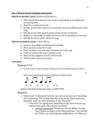 17
Day 6: Review Level 3 and Begin Assessment
Objectives (teacher voice): Students will be able to...
• With visual and/or physical cues, speak or sing solfège in ascending and
descending order
• Model how to play the D scale
• Identify and describe in their own words the easy versus difficult parts of the
song
• Identify and describe symbols using content-specific vocabulary
• Apply prior knowledge of solfège and the D scale to strengthen ear training
• Identify the chorus as the refrain of a song
Objectives (student voice): I will be able to...
• Speak or sing solfège ascending and descending
• Show you how to play the D scale
• Point out what’s easy and what’s tricky for me in this song
• Point out and describe music symbols to you
• Show you my progress so far on O Pastorzinho
• Tell you what a chorus of a song is
Procedure:
Warm-up: D scale
• D scale review: each musician will have a turn to lead the group for the D
scale warm-up using the primary rhythm in O Pastorzinho
R D D D D D D
(pattern should be all the same note, ex: DDD D DD)
Repertoire:
1. Review Level 3 information from last class period, activate prior knowledge
with questioning *This strongly depends on the pacing of your group and
what their needs are. Select questions at your discretion. *
i. Play Level 3 as a group once. Depending on any issues that arise, go
back to those spots with everyone as needed.
• Informal Assessment: Thumbs Up, Thumbs Middle, Thumbs
Down before moving on to the Hopscotch Game, “How did that
go?” If there are several thumbs middle/down, ask “What can
 