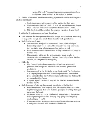 18
we do differently?” to gage the group’s understanding on how
to improve. Guide students to the answer as needed.
2. Formal Assessment; review the following expectations before assessing each
student individually
i. Students are expected to practice while waiting for their turn.
ii. Students have a choice of Level 1, 2, or 3; but any students that choose
Level 1 or 2 will be asked to show their sheet music for Level 3
iii. This Check-in will be noted on the progress report, so do your best!
3. Mi-Do-Do, Scale Conductor, or Scale Showdown
• Vote between the three games to reinforce solfège and scale work. There may
or may not be enough time for all three. Rules for each game below:
• Scale Conductor: D scale
▪ One conductor will point to notes in the D scale, in Ascending or
Descending order, one at a time. The conductor can vary tempo, and
they must give a cut off so musicians know when to end.
▪ Musicians must watch the conductor so they know when to change to
the next note.
▪ The conductor will select the next conductor based on who is
demonstrating positive posture (posture chant: edge of seat, feet flat
on floor, tall straight back, strong core).
• Mi-Do-Do
▪ Like Poison Rhythm, but with solfège; either have whiteboard
prepared with solfège and D scale or have students gather their
worksheets
▪ One person will be the Do-Do (as in, the do-do bird). The Do-Do's job
is to sing or play patterns with three solfège symbols . The teacher
(you) will be the first Do-Do, then watch over the next Do-Do to verify
accuracy of solfège/notes.
▪ If anyone repeats “Mi-Do-Do" they are out. The last musician will be
the next Do-Do.
• Scale Showdown (Informal Assessment: knowledge of the D scale)
▪ First, review the D scale by going over the fingering. Play the D scale
together as a group, then have students guide you in writing the finger
pattern on the board.
▪ Directions: stand in a circle. Teacher will play an open D. The person
to the right will play the next note (1); keep going until the group
reaches high d (4 on A).
▪ If someone plays a wrong note, they’re out. Restart the scale on open
D. The game continues until two musicians remain.
 