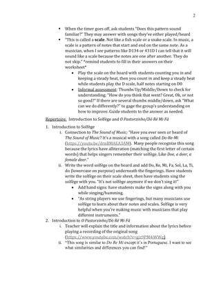 2
▪ When the timer goes off, ask students “Does this pattern sound
familiar?” They may answer with songs they’ve either played/heard
▪ “This is called a scale. Not like a fish scale or a snake scale. In music, a
scale is a pattern of notes that start and end on the same note. As a
musician, when I see patterns like D134 or 431D I can tell that it will
sound like a scale because the notes are one after another. They do
not skip.” *remind students to fill in their answers on their
worksheet*
• Play the scale on the board with students counting you in and
keeping a steady beat, then you count in and keep a steady beat
while students play the D scale, half notes starting on D0
• Informal assessment: Thumbs Up/Middle/Down to check for
understanding; “How do you think that went? Great, Ok, or not
so good?” If there are several thumbs middle/down, ask “What
can we do differently?” to gage the group’s understanding on
how to improve. Guide students to the answer as needed.
Repertoire: Introduction to Solfège and O Pastorzinho/Dó Ré Mi Fá
1. Introduction to Solfège
i. Connection to The Sound of Music; “Have you ever seen or heard of
The Sound of Music? It’s a musical with a song called Do-Re-Mi
(https://youtu.be/drnBMAEA3AM). Many people recognize this song
because the lyrics have alliteration (matching the first letter of certain
words) that helps singers remember their solfège. Like Doe, a deer, a
female deer.”
ii. Write the word solfège on the board and add Do, Re, Mi, Fa, Sol, La, Ti,
do (lowercase on purpose) underneath the fingerings. Have students
write the solfège on their scale sheet, then have students sing the
solfège with you. “It’s not solfège anymore if we don’t sing it!”
• Add hand signs: have students make the signs along with you
while singing/humming.
• “As string players we use fingerings, but many musicians use
solfège to learn about their notes and scales. Solfège is very
helpful when you’re making music with musicians that play
different instruments.”
2. Introduction to O Pastorzinho/Dó Ré Mi Fá
i. Teacher will explain the title and information about the lyrics before
playing a recording of the original song
(https://www.youtube.com/watch?v=gjz9PM4iWWg)
ii. “This song is similar to Do Re Mi except it’s in Portuguese. I want to see
what similarities and differences you can find!”
 